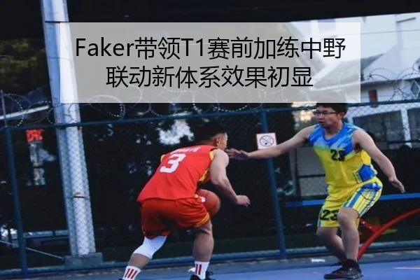 Faker带领T1赛前加练中野联动新体系效果初显